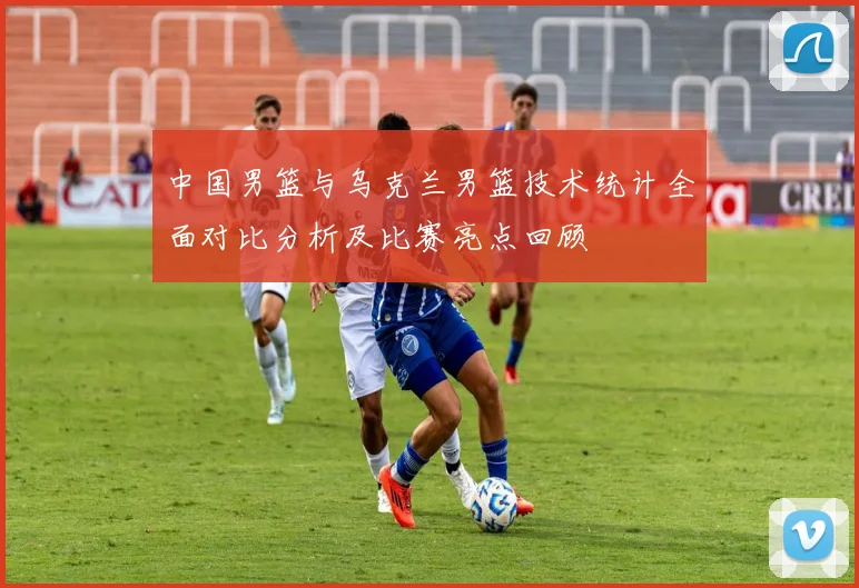 中国男篮与乌克兰男篮技术统计全面对比分析及比赛亮点回顾