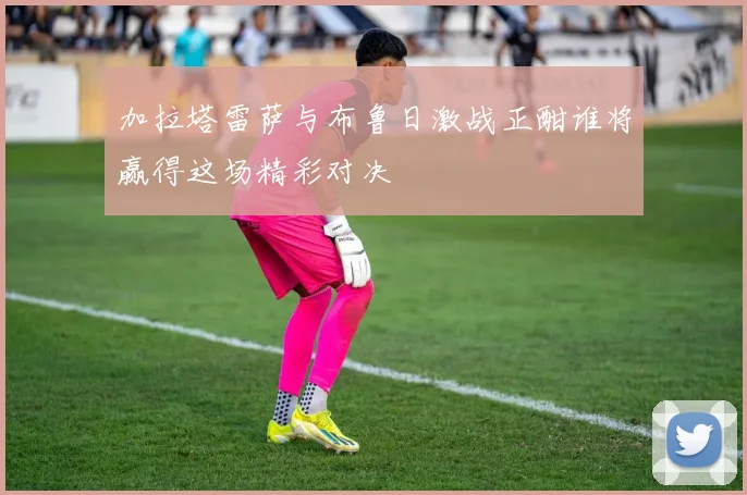 加拉塔雷萨与布鲁日激战正酣谁将赢得这场精彩对决