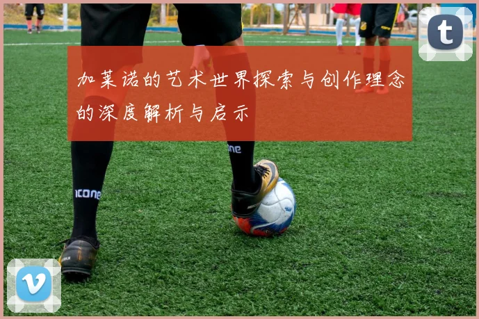 加莱诺的艺术世界探索与创作理念的深度解析与启示