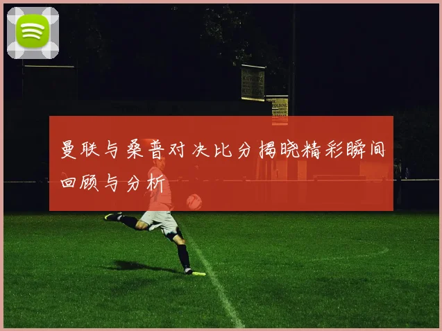 曼联与桑普对决比分揭晓精彩瞬间回顾与分析
