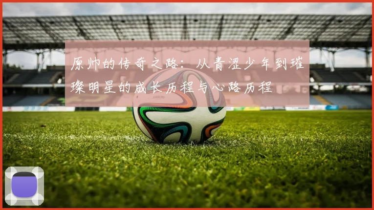 原帅的传奇之路：从青涩少年到璀璨明星的成长历程与心路历程