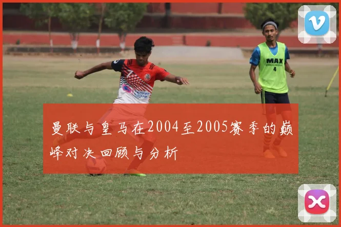 曼联与皇马在2004至2005赛季的巅峰对决回顾与分析