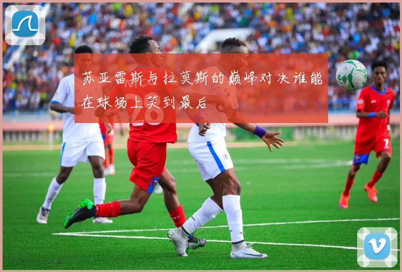 苏亚雷斯与拉莫斯的巅峰对决谁能在球场上笑到最后