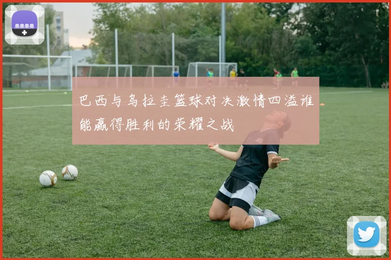 巴西与乌拉圭篮球对决激情四溢谁能赢得胜利的荣耀之战